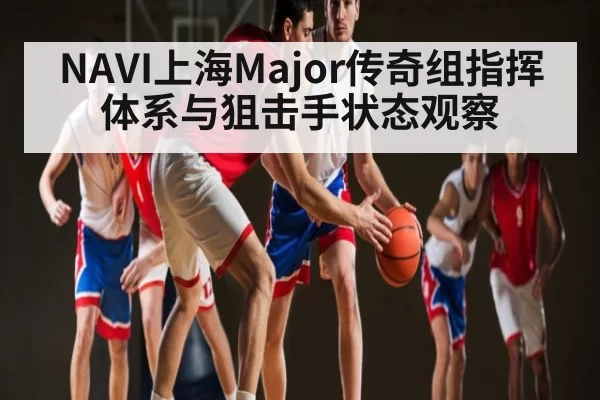 NAVI上海Major传奇组指挥体系与狙击手状态观察